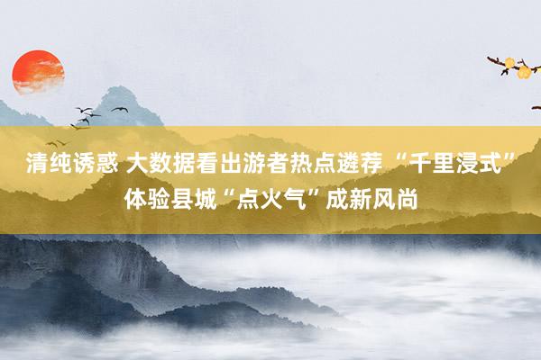 清纯诱惑 大数据看出游者热点遴荐 “千里浸式”体验县城“点火气”成新风尚