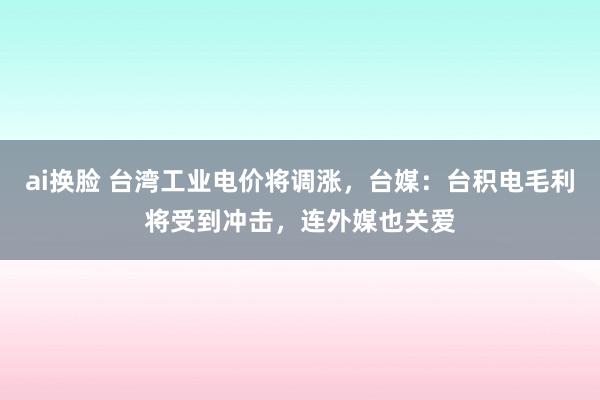 ai换脸 台湾工业电价将调涨，台媒：台积电毛利将受到冲击，连外媒也关爱