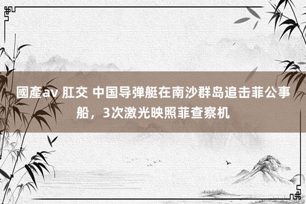 國產av 肛交 中国导弹艇在南沙群岛追击菲公事船，3次激光映照菲查察机