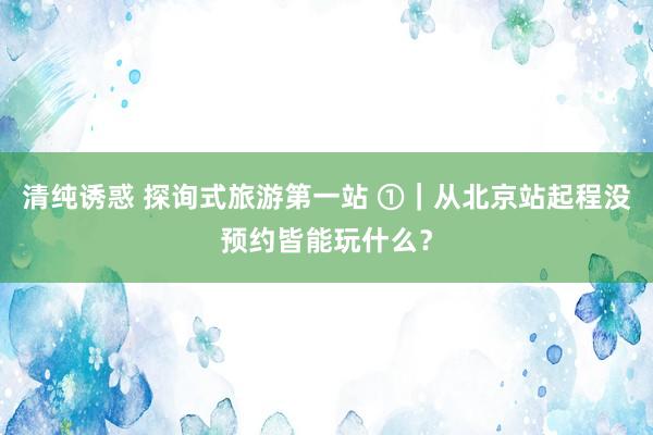 清纯诱惑 探询式旅游第一站 ①｜从北京站起程没预约皆能玩什么？