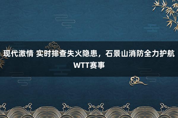 现代激情 实时排查失火隐患，石景山消防全力护航WTT赛事