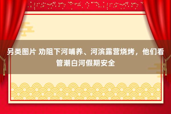 另类图片 劝阻下河哺养、河滨露营烧烤，他们看管潮白河假期安全