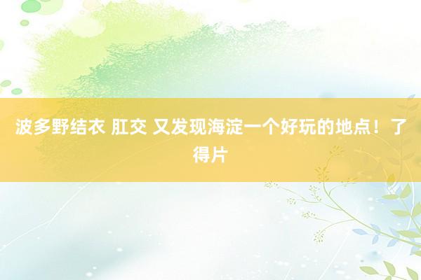 波多野结衣 肛交 又发现海淀一个好玩的地点！了得片