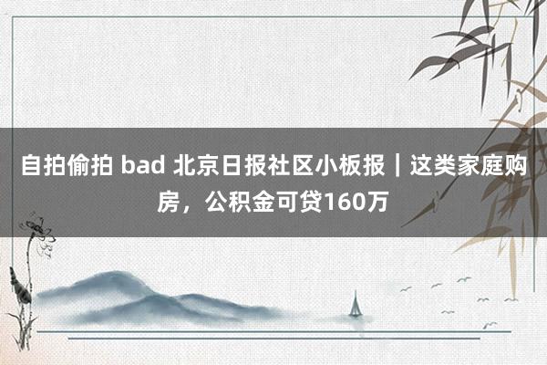 自拍偷拍 bad 北京日报社区小板报｜这类家庭购房，公积金可贷160万