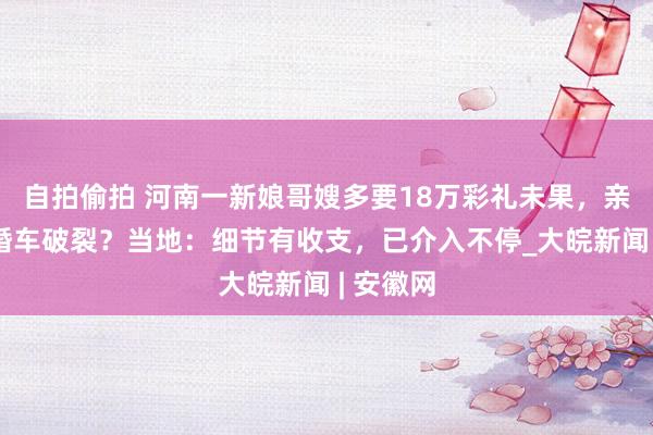 自拍偷拍 河南一新娘哥嫂多要18万彩礼未果，亲一又爬婚车破裂？当地：细节有收支，已介入不停_大皖新闻 | 安徽网