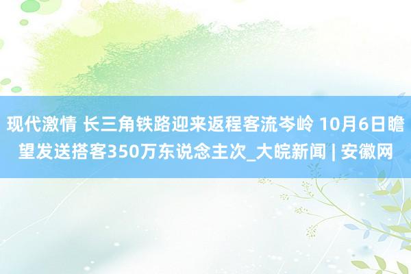 现代激情 长三角铁路迎来返程客流岑岭 10月6日瞻望发送搭客350万东说念主次_大皖新闻 | 安徽网