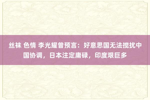 丝袜 色情 李光耀曾预言：好意思国无法搅扰中国协调，日本注定庸碌，印度艰巨多