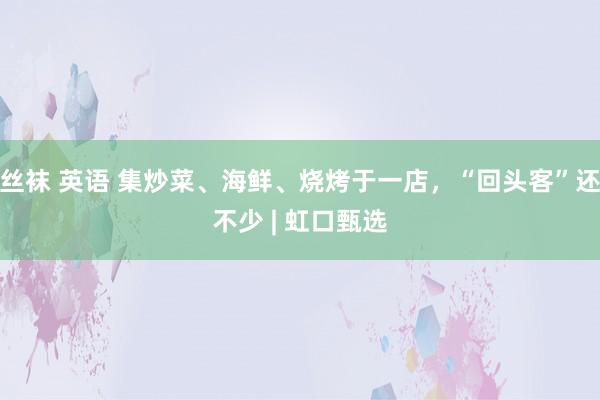 丝袜 英语 集炒菜、海鲜、烧烤于一店，“回头客”还不少 | 虹口甄选