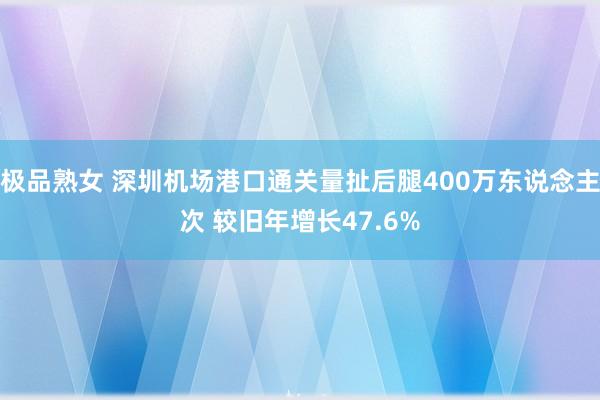 极品熟女 深圳机场港口通关量扯后腿400万东说念主次 较旧年增长47.6%