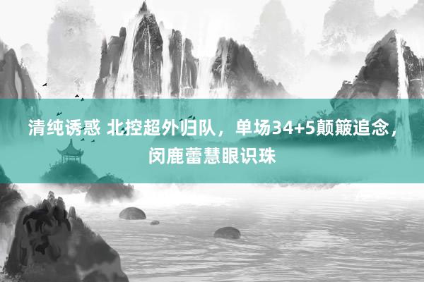 清纯诱惑 北控超外归队，单场34+5颠簸追念，闵鹿蕾慧眼识珠