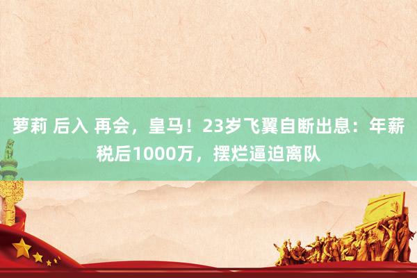 萝莉 后入 再会，皇马！23岁飞翼自断出息：年薪税后1000万，摆烂逼迫离队