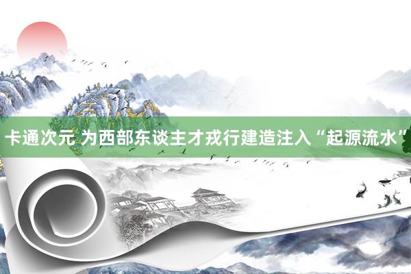 卡通次元 为西部东谈主才戎行建造注入“起源流水”