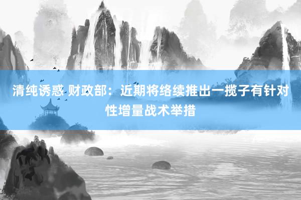 清纯诱惑 财政部：近期将络续推出一揽子有针对性增量战术举措