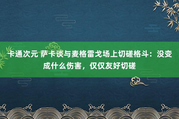 卡通次元 萨卡谈与麦格雷戈场上切磋格斗：没变成什么伤害，仅仅友好切磋