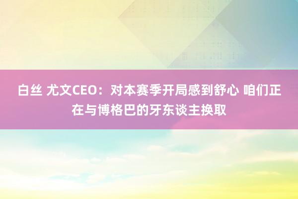 白丝 尤文CEO：对本赛季开局感到舒心 咱们正在与博格巴的牙东谈主换取