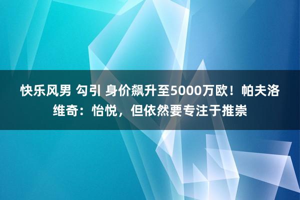 快乐风男 勾引 身价飙升至5000万欧！帕夫洛维奇：怡悦，但依然要专注于推崇