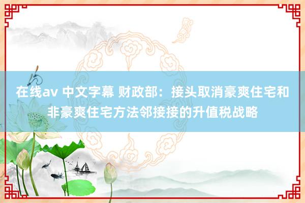 在线av 中文字幕 财政部：接头取消豪爽住宅和非豪爽住宅方法邻接接的升值税战略