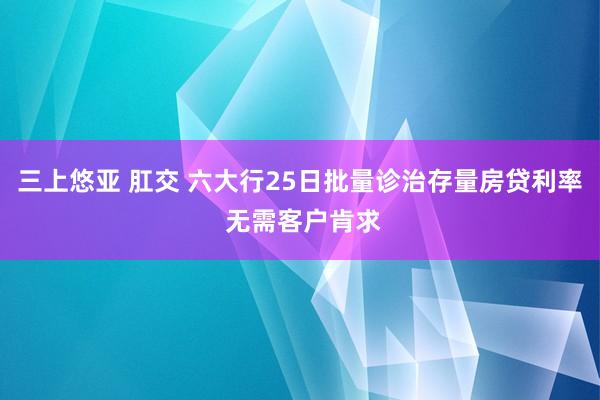 三上悠亚 肛交 六大行25日批量诊治存量房贷利率 无需客户肯求