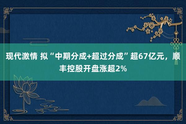 现代激情 拟“中期分成+超过分成”超67亿元，顺丰控股开盘涨超2%