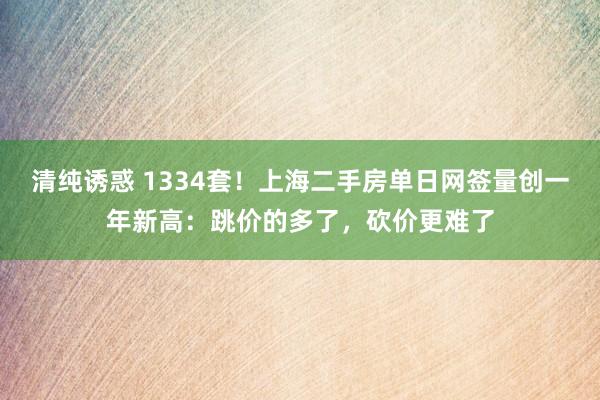 清纯诱惑 1334套！上海二手房单日网签量创一年新高：跳价的多了，砍价更难了