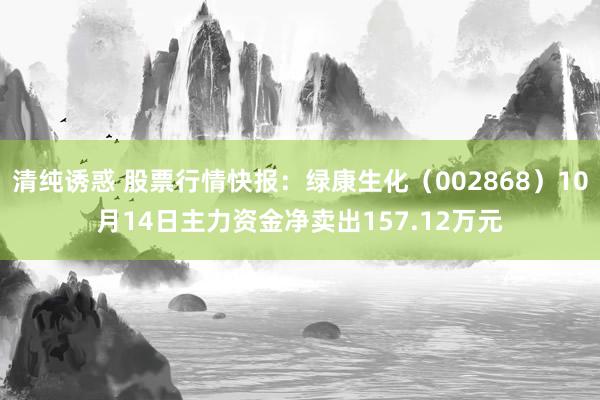 清纯诱惑 股票行情快报：绿康生化（002868）10月14日主力资金净卖出157.12万元