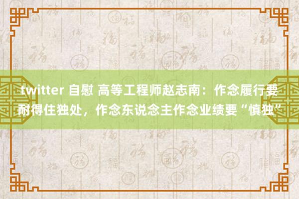 twitter 自慰 高等工程师赵志南：作念履行要耐得住独处，作念东说念主作念业绩要“慎独”