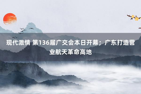 现代激情 第136届广交会本日开幕；广东打造营业航天革命高地