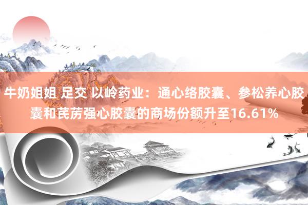 牛奶姐姐 足交 以岭药业：通心络胶囊、参松养心胶囊和芪苈强心胶囊的商场份额升至16.61%