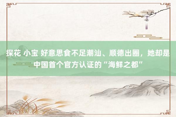 探花 小宝 好意思食不足潮汕、顺德出圈，她却是中国首个官方认证的“海鲜之都”