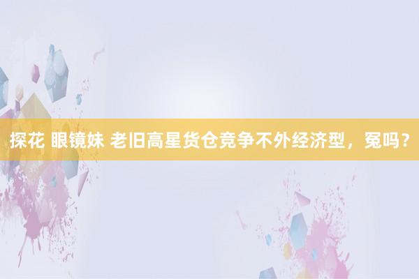 探花 眼镜妹 老旧高星货仓竞争不外经济型，冤吗？