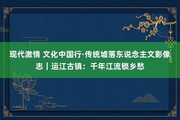 现代激情 文化中国行·传统墟落东说念主文影像志｜运江古镇：千年江流锁乡愁