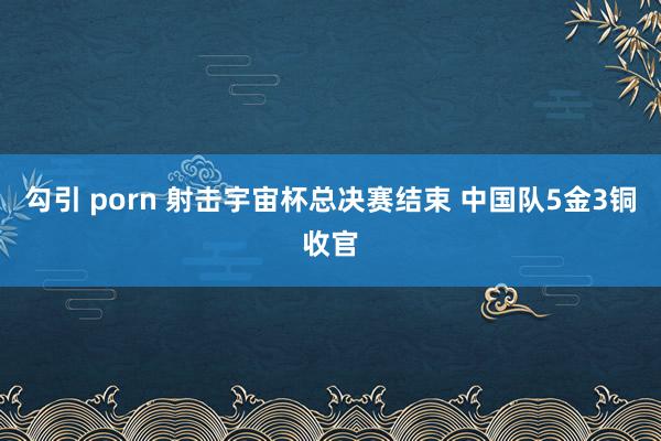 勾引 porn 射击宇宙杯总决赛结束 中国队5金3铜收官