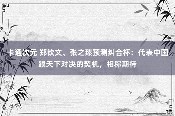 卡通次元 郑钦文、张之臻预测纠合杯：代表中国跟天下对决的契机，相称期待