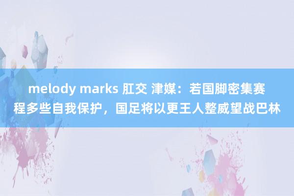 melody marks 肛交 津媒：若国脚密集赛程多些自我保护，国足将以更王人整威望战巴林