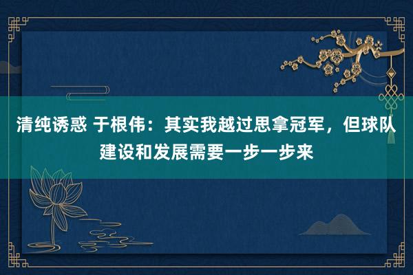 清纯诱惑 于根伟：其实我越过思拿冠军，但球队建设和发展需要一步一步来