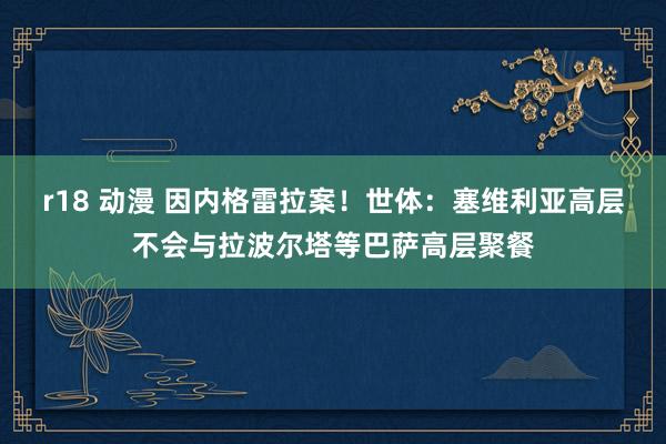 r18 动漫 因内格雷拉案！世体：塞维利亚高层不会与拉波尔塔等巴萨高层聚餐