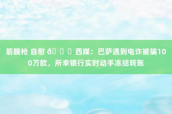 筋膜枪 自慰 😅西媒：巴萨遇到电诈被骗100万欧，所幸银行实时动手冻结转账