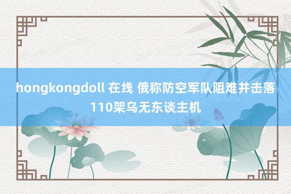 hongkongdoll 在线 俄称防空军队阻难并击落110架乌无东谈主机