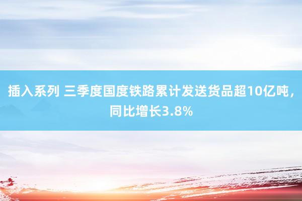 插入系列 三季度国度铁路累计发送货品超10亿吨，同比增长3.8%