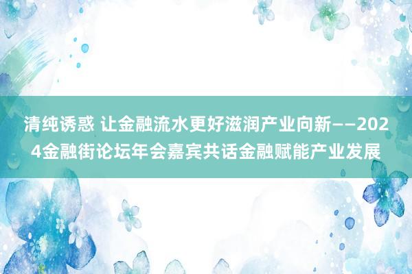 清纯诱惑 让金融流水更好滋润产业向新——2024金融街论坛年会嘉宾共话金融赋能产业发展