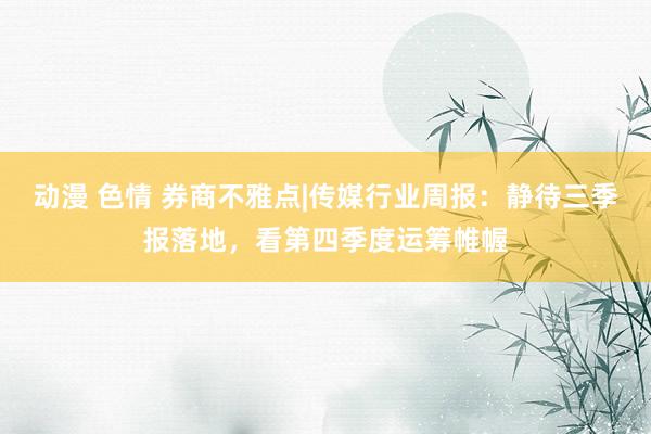 动漫 色情 券商不雅点|传媒行业周报：静待三季报落地，看第四季度运筹帷幄