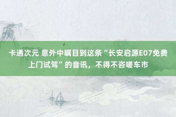 卡通次元 意外中瞩目到这条“长安启源E07免费上门试驾”的音讯，不得不咨嗟车市