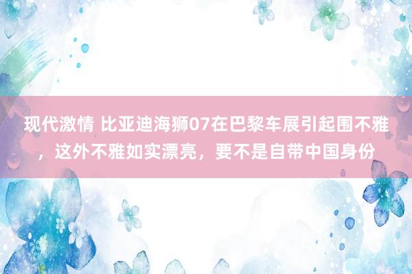 现代激情 比亚迪海狮07在巴黎车展引起围不雅，这外不雅如实漂亮，要不是自带中国身份