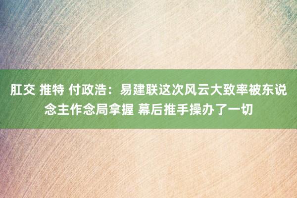 肛交 推特 付政浩：易建联这次风云大致率被东说念主作念局拿握 幕后推手操办了一切