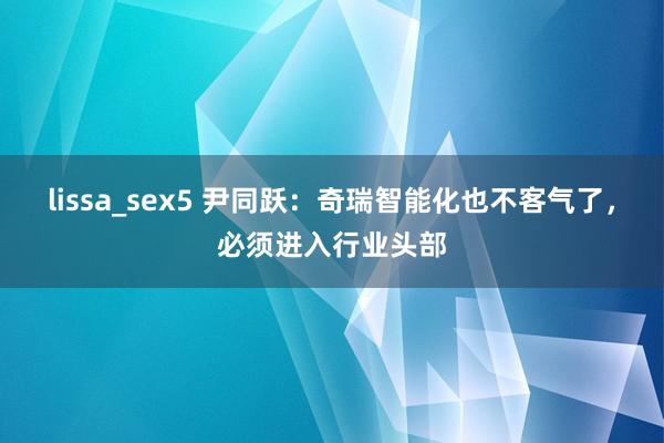 lissa_sex5 尹同跃：奇瑞智能化也不客气了，必须进入行业头部