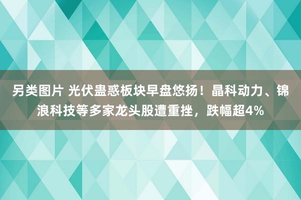 另类图片 光伏蛊惑板块早盘悠扬！晶科动力、锦浪科技等多家龙头股遭重挫，跌幅超4%