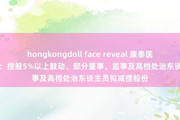 hongkongdoll face reveal 康泰医学(300869.SZ)：捏股5%以上鼓动、部分董事、监事及高档处治东谈主员拟减捏股份