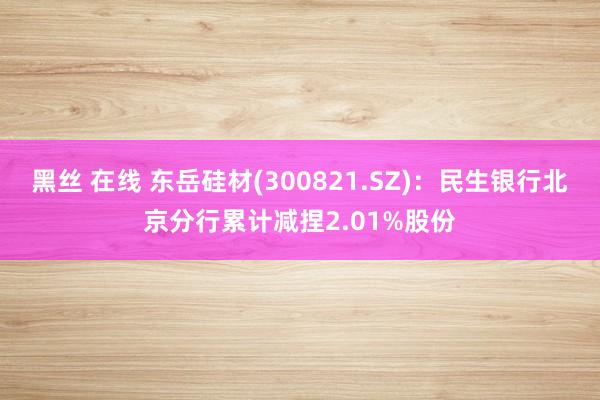 黑丝 在线 东岳硅材(300821.SZ)：民生银行北京分行累计减捏2.01%股份