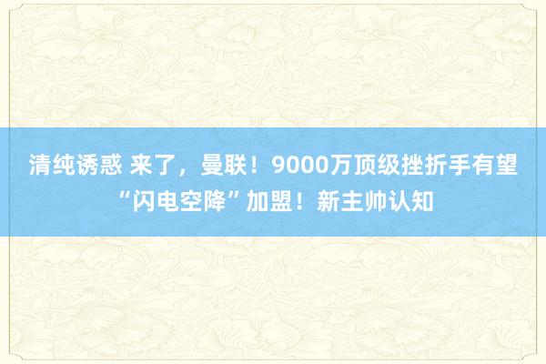 清纯诱惑 来了，曼联！9000万顶级挫折手有望“闪电空降”加盟！新主帅认知