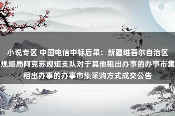 小说专区 中国电信中标后果：新疆维吾尔自治区交通运载详细行政规矩局阿克苏规矩支队对于其他租出办事的办事市集采购方式成交公告